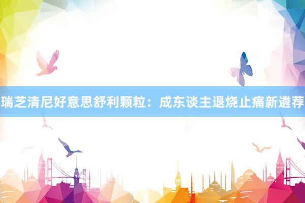 瑞芝清尼好意思舒利颗粒：成东谈主退烧止痛新遴荐