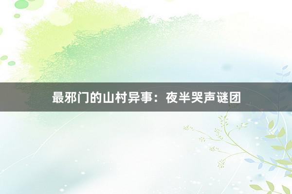 最邪门的山村异事:夜半哭声谜团